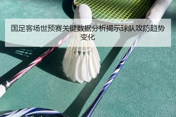 国足客场世预赛关键数据分析揭示球队攻防趋势变化